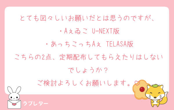 とても図々しいお願いだとは思うのですが、
・Aぇゐこ U-NEXT版
・あっちこっちAぇ TELASA版
こちらの2点、定期配布してもらえたりはしないでしょうか？
ご検討よろしくお願いします。