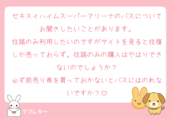 セキスイハイムスーパーアリーナのバスについてお聞きしたいことがあります。
往路のみ利用したいのですがサイトを見ると往復しか売っておらず。往路のみの購入はやはりできないのでしょうか？
必ず前売り券を買っておかないとバスにはのれないですか？