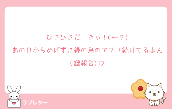 ひさびさだ！きゃ！(←？)
あの日からめげずに緑の鳥のアプリ続けてるよん(謎報告)