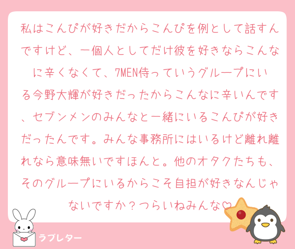 私はこんぴが好きだからこんぴを例として話すんですけど、一個人としてだけ彼を好きならこんなに辛くなくて、7MEN侍っていうグループにいる今野大輝が好きだったからこんなに辛いんです、セブンメンのみんなと一緒にいるこんぴが好きだったんです。みんな事務所にはいるけど離れ離れなら意味無いですほんと。他のオタクたちも、そのグループにいるからこそ自担が好きなんじゃないですか？つらいねみんな