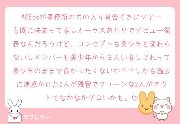 ACEesが事務所の力の入り具合てきにツアーも既に決まってるしオーラスあたりでデビュー発表なんだろうけど、コンセプトも美少年と変わらないしメンバーも美少年から３人いるしこれって美少年のままで良かったくないか？？しかも過去に迷惑かけた2人が残留でクリーンな2人がアウトでなかなかグロいかも。