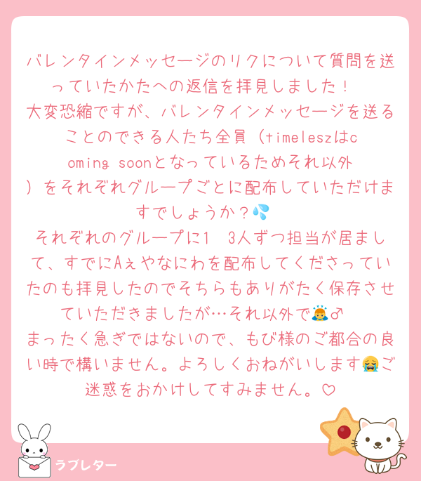 バレンタインメッセージのリクについて質問を送っていたかたへの返信を拝見しました！
大変恐縮ですが、バレンタインメッセージを送ることのできる人たち全員（timeleszはcoming soonとなっているためそれ以外）をそれぞれグループごとに配布していただけますでしょうか？💦
それぞれのグループに1〜3人ずつ担当が居まして、すでにAぇやなにわを配布してくださっていたのも拝見したのでそちらもありがたく保存させていただきましたが…それ以外で🙇‍♂️
まったく急ぎではないので、もび様のご都合の良い時で構いません。よろしくおねがいします😭ご迷惑をおかけしてすみません。
