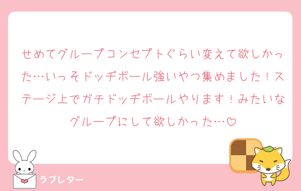 せめてグループコンセプトぐらい変えて欲しかった…いっそドッヂボール強いやつ集めました！ステージ上でガチドッヂボールやります！みたいなグループにして欲しかった…