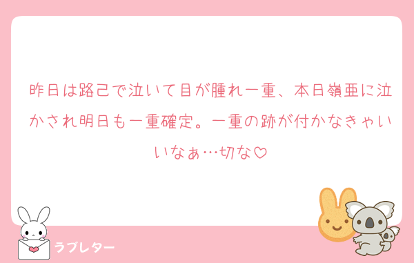 昨日は路己で泣いて目が腫れ一重、本日嶺亜に泣かされ明日も一重確定。一重の跡が付かなきゃいいなぁ…切な