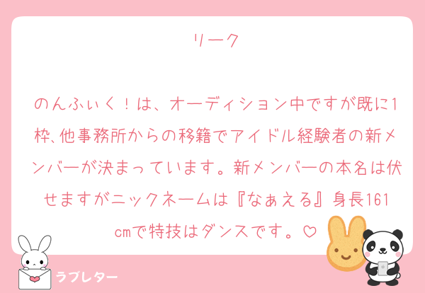 リーク

のんふぃく！は、オーディション中ですが既に1枠､他事務所からの移籍でアイドル経験者の新メンバーが決まっています。新メンバーの本名は伏せますがニックネームは『なぁえる』身長161cmで特技はダンスです。