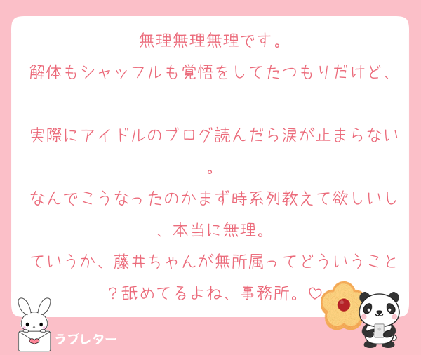 無理無理無理です。
解体もシャッフルも覚悟をしてたつもりだけど、
実際にアイドルのブログ読んだら涙が止まらない。
なんでこうなったのかまず時系列教えて欲しいし、本当に無理。
ていうか、藤井ちゃんが無所属ってどういうこと？舐めてるよね、事務所。