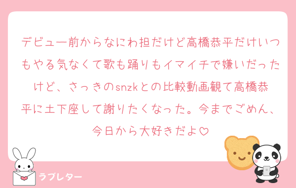 デビュー前からなにわ担だけど高橋恭平だけいつもやる気なくて歌も踊りもイマイチで嫌いだったけど、さっきのsnzkとの比較動画観て高橋恭平に土下座して謝りたくなった。今までごめん、今日から大好きだよ