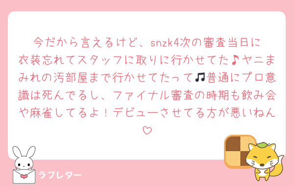 今だから言えるけど、snzk4次の審査当日に衣装忘れてスタッフに取りに行かせてた♪ヤニまみれの汚部屋まで行かせてたって🎵普通にプロ意識は死んでるし、ファイナル審査の時期も飲み会や麻雀してるよ！デビューさせてる方が悪いねん