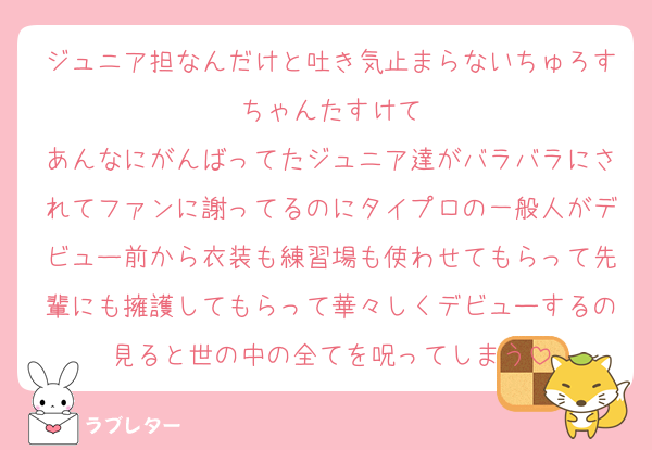 ジュニア担なんだけと吐き気止まらないちゅろすちゃんたすけて
あんなにがんばってたジュニア達がバラバラにされてファンに謝ってるのにタイプロの一般人がデビュー前から衣装も練習場も使わせてもらって先輩にも擁護してもらって華々しくデビューするの見ると世の中の全てを呪ってしまう