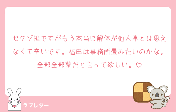 セクゾ担ですがもう本当に解体が他人事とは思えなくて辛いです。福田は事務所畳みたいのかな。全部全部夢だと言って欲しい。