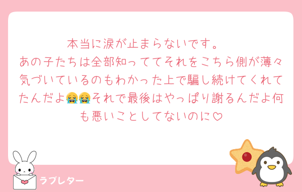 本当に涙が止まらないです。
あの子たちは全部知っててそれをこちら側が薄々気づいているのもわかった上で騙し続けてくれてたんだよ😭😭それで最後はやっぱり謝るんだよ何も悪いことしてないのに