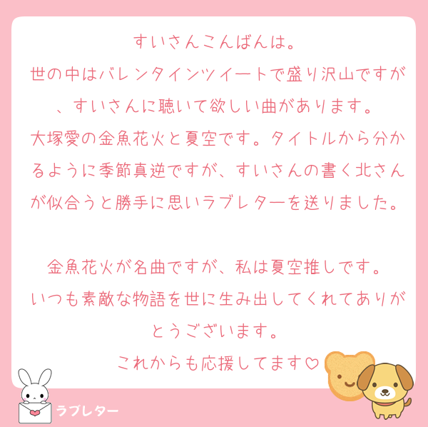 すいさんこんばんは。
世の中はバレンタインツイートで盛り沢山ですが、すいさんに聴いて欲しい曲があります。
大塚愛の金魚花火と夏空です。タイトルから分かるように季節真逆ですが、すいさんの書く北さんが似合うと勝手に思いラブレターを送りました。
金魚花火が名曲ですが、私は夏空推しです。
いつも素敵な物語を世に生み出してくれてありがとうございます。
これからも応援してます