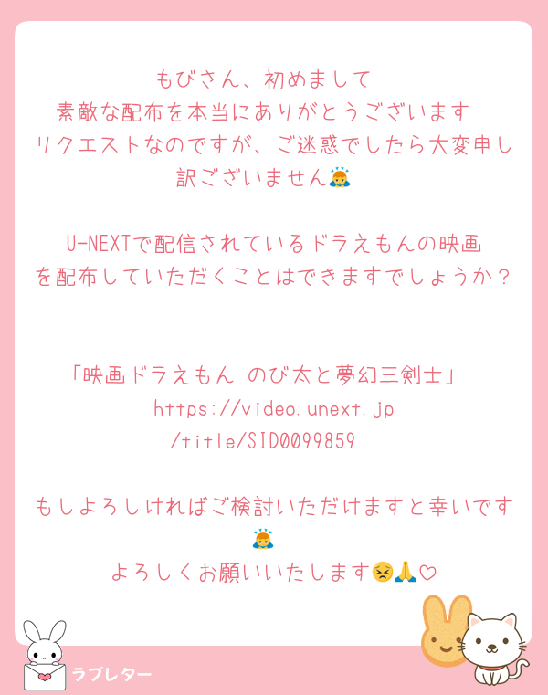 もびさん、初めまして
素敵な配布を本当にありがとうございます
リクエストなのですが、ご迷惑でしたら大変申し訳ございません🙇

U-NEXTで配信されているドラえもんの映画を配布していただくことはできますでしょうか？

「映画ドラえもん のび太と夢幻三剣士」
https://video.unext.jp/title/SID0099859

もしよろしければご検討いただけますと幸いです🙇
よろしくお願いいたします😣🙏