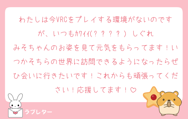 わたしは今VRCをプレイする環境がないのですが、いつもｶﾜｲｲ(๑˃̵ᴗ˂̵)‼︎しぐれみそちゃんのお姿を見て元気をもらってます！いつかそちらの世界に訪問できるようになったらぜひ会いに行きたいです！これからも頑張ってください！応援してます！