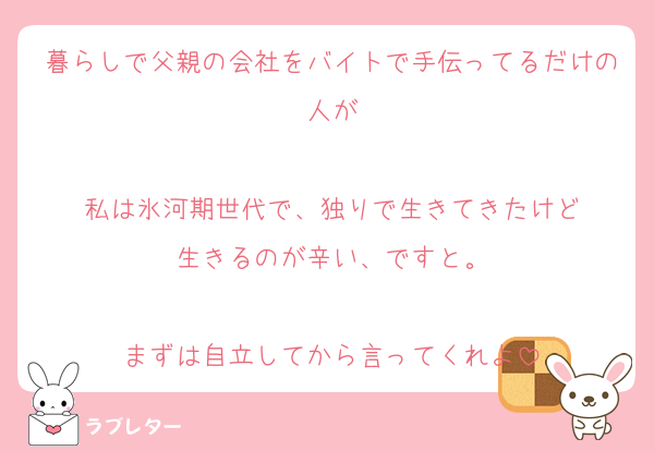 暮らしで父親の会社をバイトで手伝ってるだけの人が

私は氷河期世代で、独りで生きてきたけど
生きるのが辛い、ですと。

まずは自立してから言ってくれよ