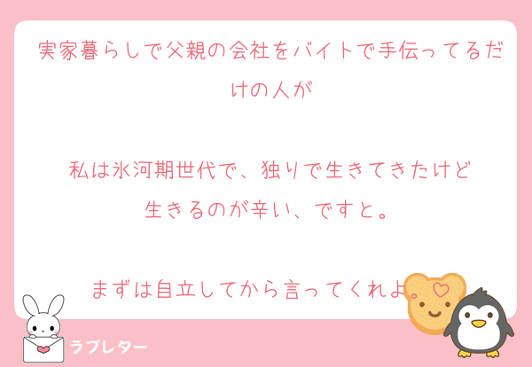 実家暮らしで父親の会社をバイトで手伝ってるだけの人が

私は氷河期世代で、独りで生きてきたけど
生きるのが辛い、ですと。

まずは自立してから言ってくれよ。