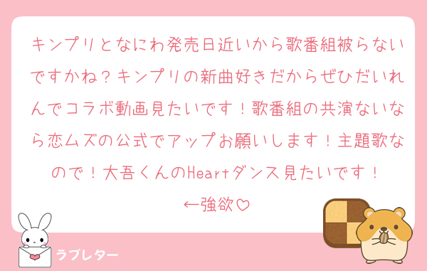 キンプリとなにわ発売日近いから歌番組被らないですかね？キンプリの新曲好きだからぜひだいれんでコラボ動画見たいです！歌番組の共演ないなら恋ムズの公式でアップお願いします！主題歌なので！大吾くんのHeartダンス見たいです！←強欲