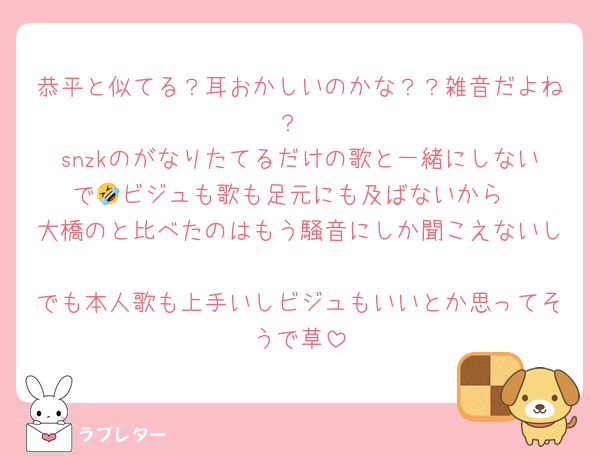 恭平と似てる？耳おかしいのかな？？雑音だよね？
snzkのがなりたてるだけの歌と一緒にしないで🤣ビジュも歌も足元にも及ばないから
大橋のと比べたのはもう騒音にしか聞こえないし
でも本人歌も上手いしビジュもいいとか思ってそうで草