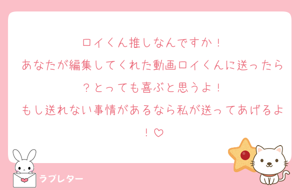 ロイくん推しなんですか！
あなたが編集してくれた動画ロイくんに送ったら？とっても喜ぶと思うよ！
もし送れない事情があるなら私が送ってあげるよ！