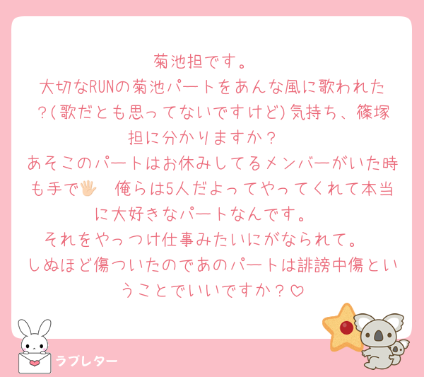 菊池担です。
大切なRUNの菊池パートをあんな風に歌われた？(歌だとも思ってないですけど)気持ち、篠塚担に分かりますか？
あそこのパートはお休みしてるメンバーがいた時も手で🖐🏻俺らは5人だよってやってくれて本当に大好きなパートなんです。
それをやっつけ仕事みたいにがなられて。
しぬほど傷ついたのであのパートは誹謗中傷ということでいいですか？