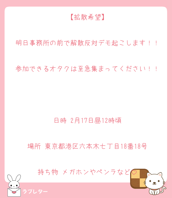 【拡散希望】

明日事務所の前で解散反対デモ起こします！！

参加できるオタクは至急集まってください！！



日時 2月17日昼12時頃

場所 東京都港区六本木七丁目18番18号

持ち物 メガホンやペンラなど