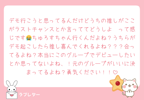 デモ行こうと思ってるんだけどうちの推しがここがラストチャンスとか言っててどうしよ〜って感じです😭ちゅろすちゃん行くんだよね？うちらがデモ起こしたら推し喜んでくれるよね？？？合ってるよね？本当にこのグループでデビューしたいとか思ってないよね、！元のグループがいいに決まってるよね？勇気ください！！
