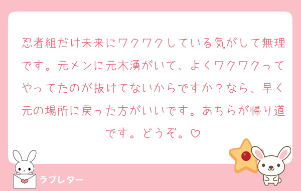 忍者組だけ未来にワクワクしている気がして無理です。元メンに元木湧がいて、よくワクワクってやってたのが抜けてないからですか？なら、早く元の場所に戻った方がいいです。あちらが帰り道です。どうぞ。