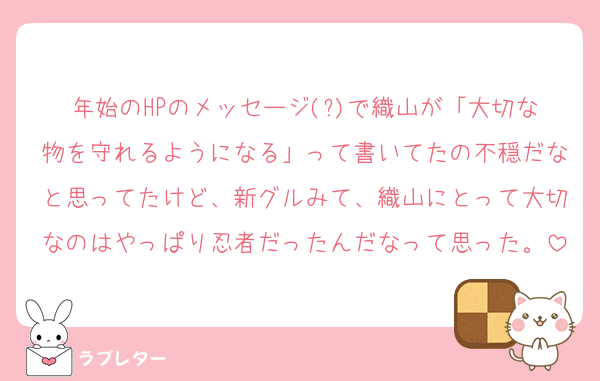 年始のHPのメッセージ(?)で織山が「大切な物を守れるようになる」って書いてたの不穏だなと思ってたけど、新グルみて、織山にとって大切なのはやっぱり忍者だったんだなって思った。