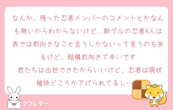 なんか、残った忍者メンバーのコメントとかなんも無いからわからないけど、新グルの忍者4人は表では前向きなこと言うしかないって言うのもあるけど、結構前向きて辛いです
 君たちは出世できたからいいけど、忍者は現状維持どころか下げられてるし…
