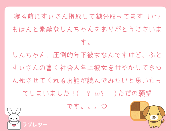 寝る前にすぃさん摂取して糖分取ってます♡いつもほんと素敵なしんちゃんをありがとうございます。
しんちゃん、圧倒的年下彼女なんですけど、ふとすぃさんの書く社会人年上彼女を甘やかしてきゅん死させてくれるお話が読んでみたいと思いたってしまいました！(  ˋωˊ  )ただの願望です。。。