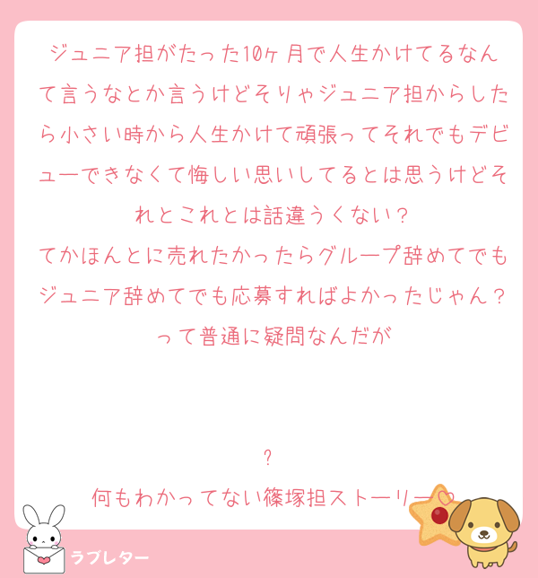 ジュニア担がたった10ヶ月で人生かけてるなんて言うなとか言うけどそりゃジュニア担からしたら小さい時から人生かけて頑張ってそれでもデビューできなくて悔しい思いしてるとは思うけどそれとこれとは話違うくない？
てかほんとに売れたかったらグループ辞めてでもジュニア辞めてでも応募すればよかったじゃん？って普通に疑問なんだが


⬆️
何もわかってない篠塚担ストーリー