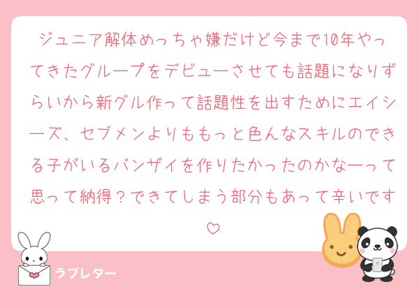 ジュニア解体めっちゃ嫌だけど今まで10年やってきたグループをデビューさせても話題になりずらいから新グル作って話題性を出すためにエイシーズ、セブメンよりももっと色んなスキルのできる子がいるバンザイを作りたかったのかなーって思って納得？できてしまう部分もあって辛いです
