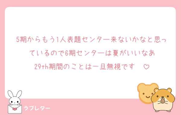 5期からもう1人表題センター来ないかなと思っているので6期センターは夏がいいなあ
29th期間のことは一旦無視です　