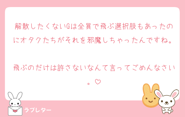 解散したくないGは全員で飛ぶ選択肢もあったのにオタクたちがそれを邪魔しちゃったんですね。
飛ぶのだけは許さないなんて言ってごめんなさい。