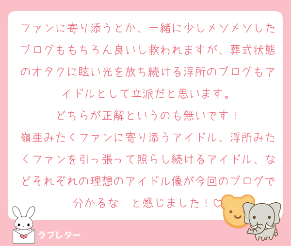 ファンに寄り添うとか、一緒に少しメソメソしたブログももちろん良いし救われますが、葬式状態のオタクに眩い光を放ち続ける浮所のブログもアイドルとして立派だと思います。
どちらが正解というのも無いです！
嶺亜みたくファンに寄り添うアイドル、浮所みたくファンを引っ張って照らし続けるアイドル、などそれぞれの理想のアイドル像が今回のブログで分かるな〜と感じました！