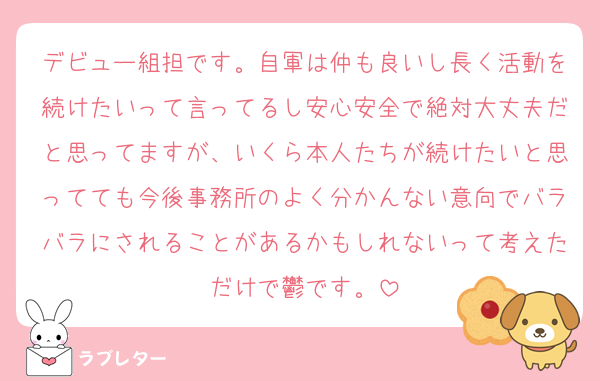 デビュー組担です。自軍は仲も良いし長く活動を続けたいって言ってるし安心安全で絶対大丈夫だと思ってますが、いくら本人たちが続けたいと思ってても今後事務所のよく分かんない意向でバラバラにされることがあるかもしれないって考えただけで鬱です。