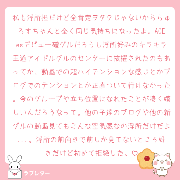 私も浮所担だけど全肯定ヲタクじゃないからちゅろすちゃんと全く同じ気持ちになったよ。ACEesデビュー確グルだろうし浮所好みのキラキラ王道アイドルグルのセンターに抜擢されたのもあってか、動画での超ハイテンションな感じとかブログでのテンションとか正直ついて行けなかった。今のグループや立ち位置になれたことが凄く嬉しいんだろうなって。他の子達のブログや他の新グルの動画見てもこんな空気感なの浮所だけだよ...。浮所の前向きで前しか見てないところ好きだけど初めて拒絶した。