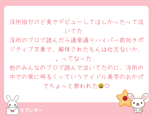 浮所担だけど美でデビューしてほしかったって泣いてた
浮所のブログ読んだら通常通りハイパー前向きポジティブ文章で、解体されたもんは仕方ないか、。ってなった
他のみんなのブログ読んで泣いてたのに、浮所の中での常に明るくっていうアイドル美学のおかげでちょっと救われた😆