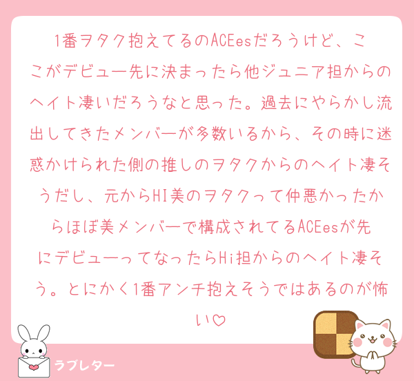 1番ヲタク抱えてるのACEesだろうけど、ここがデビュー先に決まったら他ジュニア担からのヘイト凄いだろうなと思った。過去にやらかし流出してきたメンバーが多数いるから、その時に迷惑かけられた側の推しのヲタクからのヘイト凄そうだし、元からHI美のヲタクって仲悪かったからほぼ美メンバーで構成されてるACEesが先にデビューってなったらHi担からのヘイト凄そう。とにかく1番アンチ抱えそうではあるのが怖い