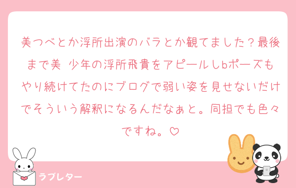 美つべとか浮所出演のバラとか観てました？最後まで美 少年の浮所飛貴をアピールしbポーズもやり続けてたのにブログで弱い姿を見せないだけでそういう解釈になるんだなぁと。同担でも色々ですね。