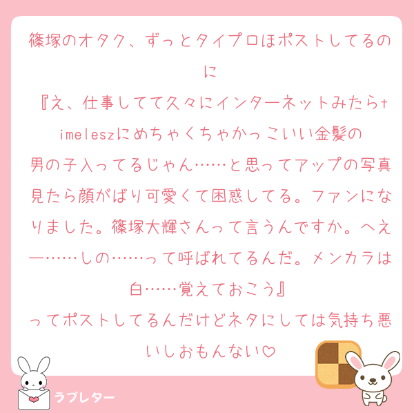 篠塚のオタク、ずっとタイプロほポストしてるのに
『え、仕事してて久々にインターネットみたらtimeleszにめちゃくちゃかっこいい金髪の男の子入ってるじゃん……と思ってアップの写真見たら顔がばり可愛くて困惑してる。ファンになりました。篠塚大輝さんって言うんですか。へえー……しの……って呼ばれてるんだ。メンカラは白……覚えておこう』
ってポストしてるんだけどネタにしては気持ち悪いしおもんない