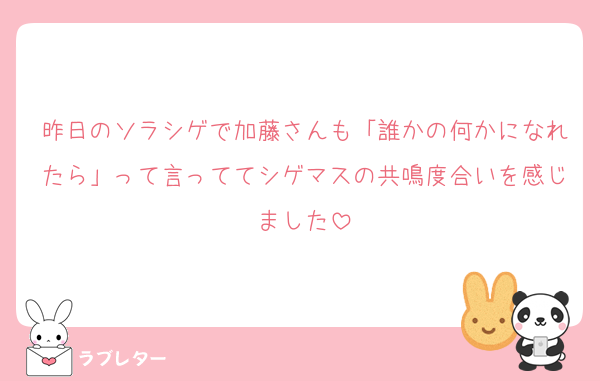 昨日のソラシゲで加藤さんも「誰かの何かになれたら」って言っててシゲマスの共鳴度合いを感じました