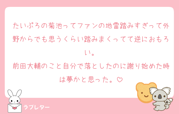 たいぷろの菊池ってファンの地雷踏みすぎって外野からでも思うくらい踏みまくってて逆におもろい。
前田大輔のこと自分で落としたのに謝り始めた時は夢かと思った。