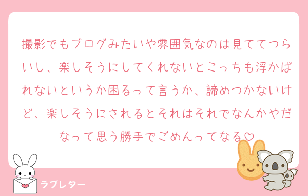 撮影でもブログみたいや雰囲気なのは見ててつらいし、楽しそうにしてくれないとこっちも浮かばれないというか困るって言うか、諦めつかないけど、楽しそうにされるとそれはそれでなんかやだなって思う勝手でごめんってなる