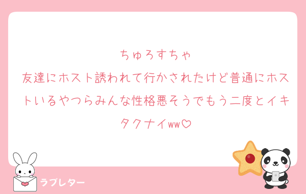 ちゅろすちゃ
友達にホスト誘われて行かされたけど普通にホストいるやつらみんな性格悪そうでもう二度とイキタクナイww