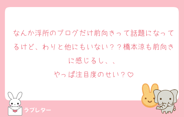 なんか浮所のブログだけ前向きって話題になってるけど、わりと他にもいない？？橋本涼も前向きに感じるし、、
やっぱ注目度のせい？