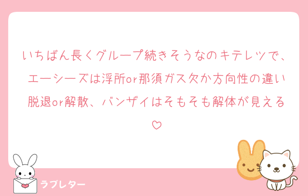 いちばん長くグループ続きそうなのキテレツで、エーシーズは浮所or那須ガス欠か方向性の違い脱退or解散、バンザイはそもそも解体が見える