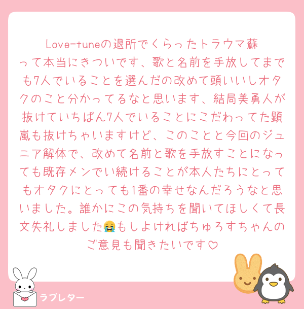 Love-tuneの退所でくらったトラウマ蘇って本当にきついです、歌と名前を手放してまでも7人でいることを選んだの改めて頭いいしオタクのこと分かってるなと思います、結局美勇人が抜けていちばん7人でいることにこだわってた顕嵐も抜けちゃいますけど、このことと今回のジュニア解体で、改めて名前と歌を手放すことになっても既存メンでい続けることが本人たちにとってもオタクにとっても1番の幸せなんだろうなと思いました。誰かにこの気持ちを聞いてほしくて長文失礼しました😭もしよければちゅろすちゃんのご意見も聞きたいです