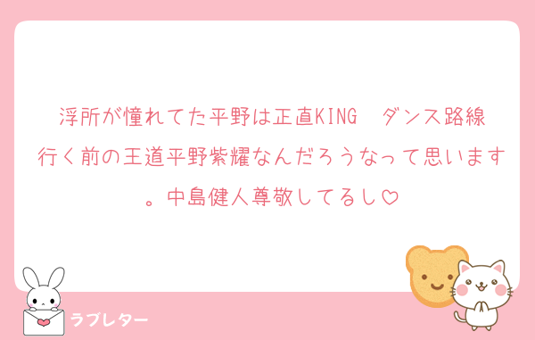 浮所が憧れてた平野は正直KING〜ダンス路線行く前の王道平野紫耀なんだろうなって思います。中島健人尊敬してるし