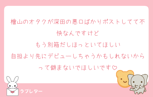 檜山のオタクが深田の悪口ばかりポストしてて不快なんですけど
もう別箱だしほっといてほしい
自担より先にデビューしちゃうかもしれないからって僻まないでほしいです